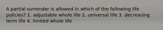 A partial surrender is allowed in which of the following life policies? 1. adjustable whole life 2. universal life 3. decreasing term life 4. limited whole life