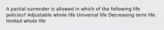 A partial surrender is allowed in which of the following life policies? Adjustable whole life Universal life Decreasing term life limited whole life