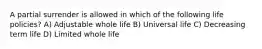 A partial surrender is allowed in which of the following life policies? A) Adjustable whole life B) Universal life C) Decreasing term life D) Limited whole life