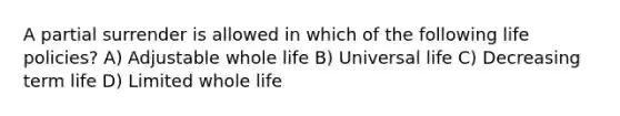 A partial surrender is allowed in which of the following life policies? A) Adjustable whole life B) Universal life C) Decreasing term life D) Limited whole life