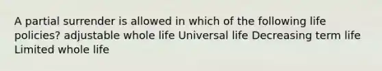 A partial surrender is allowed in which of the following life policies? adjustable whole life Universal life Decreasing term life Limited whole life