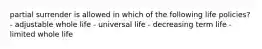 partial surrender is allowed in which of the following life policies? - adjustable whole life - universal life - decreasing term life - limited whole life