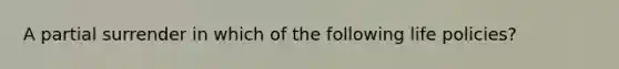 A partial surrender in which of the following life policies?