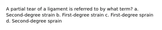 A partial tear of a ligament is referred to by what term? a. Second-degree strain b. First-degree strain c. First-degree sprain d. Second-degree sprain