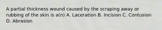 A partial thickness wound caused by the scraping away or rubbing of the skin is a(n) A. Laceration B. Incision C. Contusion D. Abrasion