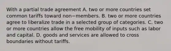 With a partial trade agreement A. two or more countries set common tariffs toward non−members. B. two or more countries agree to liberalize trade in a selected group of categories. C. two or more countries allow the free mobility of inputs such as labor and capital. D. goods and services are allowed to cross boundaries without tariffs.