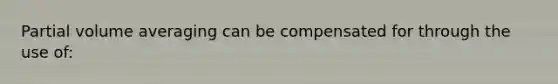 Partial volume averaging can be compensated for through the use of: