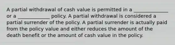 A partial withdrawal of cash value is permitted in a ______________ or a _____________ policy. A partial withdrawal is considered a partial surrender of the policy. A partial surrender is actually paid from the policy value and either reduces the amount of the death benefit or the amount of cash value in the policy.