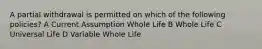 A partial withdrawal is permitted on which of the following policies? A Current Assumption Whole Life B Whole Life C Universal Life D Variable Whole Life