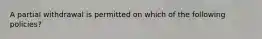 A partial withdrawal is permitted on which of the following policies?