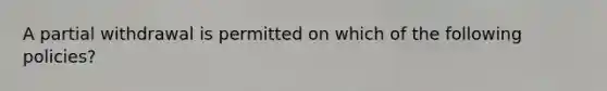 A partial withdrawal is permitted on which of the following policies?