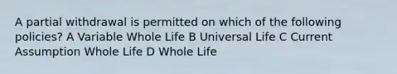 A partial withdrawal is permitted on which of the following policies? A Variable Whole Life B Universal Life C Current Assumption Whole Life D Whole Life