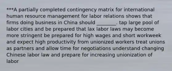 ***A partially completed contingency matrix for international human resource management for labor relations shows that firms doing business in China should ________. tap large pool of labor cities and be prepared that lax labor laws may become more stringent be prepared for high wages and short workweek and expect high productivity from unionized workers treat unions as partners and allow time for negotiations understand changing Chinese labor law and prepare for increasing unionization of labor