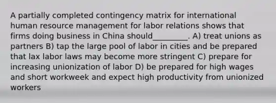 A partially completed contingency matrix for international human resource management for labor relations shows that firms doing business in China should_________. A) treat unions as partners B) tap the large pool of labor in cities and be prepared that lax labor laws may become more stringent C) prepare for increasing unionization of labor D) be prepared for high wages and short workweek and expect high productivity from unionized workers