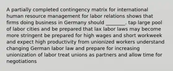 A partially completed contingency matrix for international human resource management for labor relations shows that firms doing business in Germany should ________. tap large pool of labor cities and be prepared that lax labor laws may become more stringent be prepared for high wages and short workweek and expect high productivity from unionized workers understand changing German labor law and prepare for increasing unionization of labor treat unions as partners and allow time for negotiations