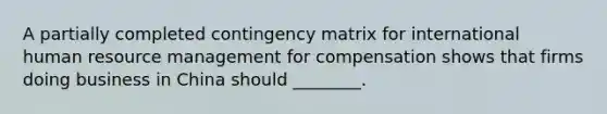 A partially completed contingency matrix for international human resource management for compensation shows that firms doing business in China should ________.