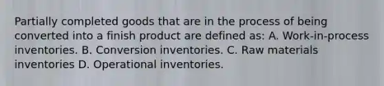 Partially completed goods that are in the process of being converted into a finish product are defined as: A. Work-in-process inventories. B. Conversion inventories. C. Raw materials inventories D. Operational inventories.