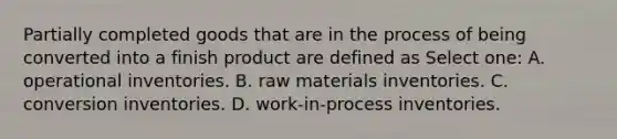 Partially completed goods that are in the process of being converted into a finish product are defined as Select one: A. operational inventories. B. raw materials inventories. C. conversion inventories. D. work-in-process inventories.