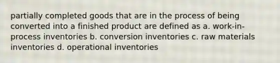 partially completed goods that are in the process of being converted into a finished product are defined as a. work-in-process inventories b. conversion inventories c. raw materials inventories d. operational inventories