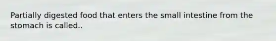 Partially digested food that enters the small intestine from the stomach is called..