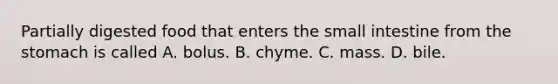 Partially digested food that enters the small intestine from the stomach is called A. bolus. B. chyme. C. mass. D. bile.