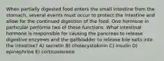 When partially digested food enters the small intestine from the stomach, several events must occur to protect the intestine and allow for the continued digestion of the food. One hormone in particular performs two of these functions. What intestinal hormone is responsible for causing the pancreas to release digestive enzymes and the gallbladder to release bile salts into the intestine? A) secretin B) cholecystokinin C) insulin D) epinephrine E) corticosterone