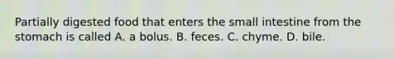 Partially digested food that enters the small intestine from the stomach is called A. a bolus. B. feces. C. chyme. D. bile.