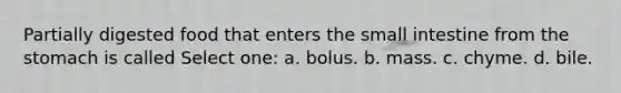 Partially digested food that enters the small intestine from the stomach is called Select one: a. bolus. b. mass. c. chyme. d. bile.