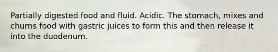 Partially digested food and fluid. Acidic. The stomach, mixes and churns food with gastric juices to form this and then release it into the duodenum.