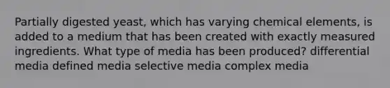 Partially digested yeast, which has varying chemical elements, is added to a medium that has been created with exactly measured ingredients. What type of media has been produced? differential media defined media selective media complex media