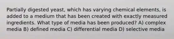 Partially digested yeast, which has varying chemical elements, is added to a medium that has been created with exactly measured ingredients. What type of media has been produced? A) complex media B) defined media C) differential media D) selective media