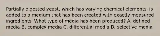 Partially digested yeast, which has varying chemical elements, is added to a medium that has been created with exactly measured ingredients. What type of media has been produced? A. defined media B. complex media C. differential media D. selective media