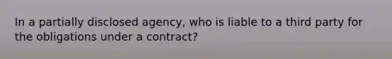 In a partially disclosed agency, who is liable to a third party for the obligations under a contract?