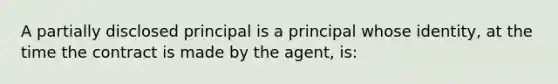 A partially disclosed principal is a principal whose identity, at the time the contract is made by the agent, is: