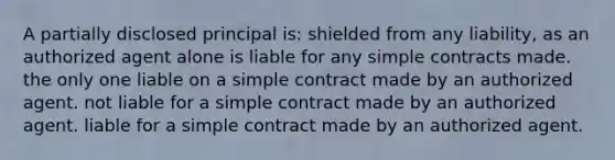 A partially disclosed principal is: shielded from any liability, as an authorized agent alone is liable for any simple contracts made. the only one liable on a simple contract made by an authorized agent. not liable for a simple contract made by an authorized agent. liable for a simple contract made by an authorized agent.