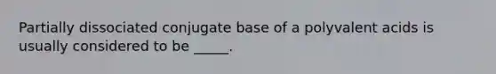 Partially dissociated conjugate base of a polyvalent acids is usually considered to be _____.