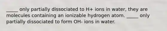 _____ only partially dissociated to H+ ions in water, they are molecules containing an ionizable hydrogen atom. _____ only partially dissociated to form OH- ions in water.