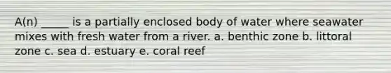 A(n) _____ is a partially enclosed body of water where seawater mixes with fresh water from a river. a. benthic zone b. littoral zone c. sea d. estuary e. coral reef