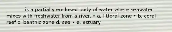 _______ is a partially enclosed body of water where seawater mixes with freshwater from a river. • a. littoral zone • b. coral reef c. benthic zone d. sea • e. estuary