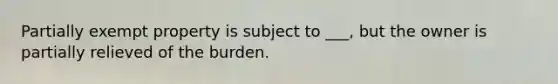 Partially exempt property is subject to ___, but the owner is partially relieved of the burden.