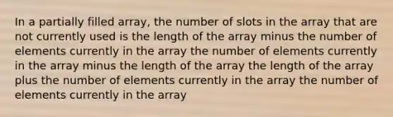 In a partially filled array, the number of slots in the array that are not currently used is the length of the array minus the number of elements currently in the array the number of elements currently in the array minus the length of the array the length of the array plus the number of elements currently in the array the number of elements currently in the array