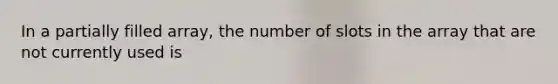 In a partially filled array, the number of slots in the array that are not currently used is