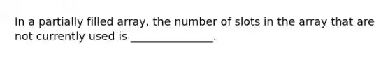 In a partially filled array, the number of slots in the array that are not currently used is _______________.