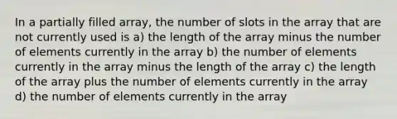 In a partially filled array, the number of slots in the array that are not currently used is a) the length of the array minus the number of elements currently in the array b) the number of elements currently in the array minus the length of the array c) the length of the array plus the number of elements currently in the array d) the number of elements currently in the array