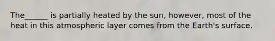 The______ is partially heated by the sun, however, most of the heat in this atmospheric layer comes from the Earth's surface.