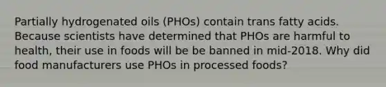 Partially hydrogenated oils (PHOs) contain trans fatty acids. Because scientists have determined that PHOs are harmful to health, their use in foods will be be banned in mid-2018. Why did food manufacturers use PHOs in processed foods?