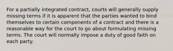 For a partially integrated contract, courts will generally supply missing terms if it is apparent that the parties wanted to bind themselves to certain components of a contract and there is a reasonable way for the court to go about formulating missing terms. The court will normally impose a duty of good faith on each party.