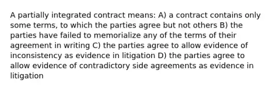 A partially integrated contract means: A) a contract contains only some terms, to which the parties agree but not others B) the parties have failed to memorialize any of the terms of their agreement in writing C) the parties agree to allow evidence of inconsistency as evidence in litigation D) the parties agree to allow evidence of contradictory side agreements as evidence in litigation