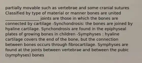 partially movable such as vertebrae and some cranial sutures Classified by type of material or manner bones are united _________________ joints are those in which the bones are connected by cartilage -Synchondrosis: the bones are joined by hyaline cartilage. Synchondrosis are found in the epiphyseal plates of growing bones in children -Symphyses : hyaline cartilage covers the end of the bone, but the connection between bones occurs through fibrocartilage. Symphyses are found at the joints between vertebrae and between the pubic (symphyses) bones