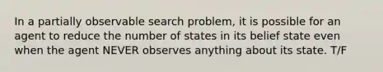 In a partially observable search problem, it is possible for an agent to reduce the number of states in its belief state even when the agent NEVER observes anything about its state. T/F